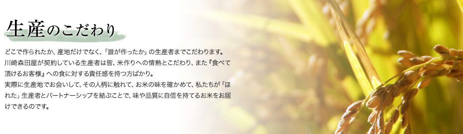 生産のこだわり　どこで作られたか、産地だけでなく、「誰が作ったか」の生産者までこだわります。川崎森田屋が契約している生産者は皆、米作りへの情熱とこだわり、また『食べて頂けるお客様』への食に対する責任感を持つ方ばかり。実際に生産地でお会いして、その人柄に触れて、お米の味を確かめて、私たちが「ほれた」生産者とパートナーシップを結ぶことで、味や品質に自信を持てるお米をお届けできるのです。