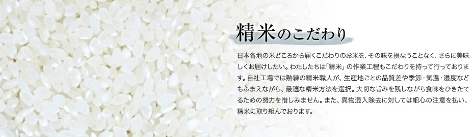 精米のこだわり　日本各地の米どころから届くこだわりのお米を、その味を損なうことなく、さらに美味しくお届けしたい。わたしたちは｢精米」の作業工程もこだわりを持って行っております。自社工場では熟練の精米職人が、生産地ごとの品質差や季節・気温・湿度などもふまえながら、最適な精米方法を選択。大切な旨みを残しながら食味をひきたてるための努力を惜しみません。また、異物混入除去に対しては細心の注意を払い、精米に取り組んでおります。